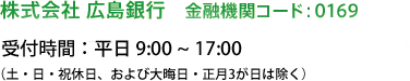株式会社 広島銀行・金融機関コード：0169・受付時間：平日 9:00～20:00／土日祝 9:00～16:00（大晦日・正月３が日・5月3～5日は除く）