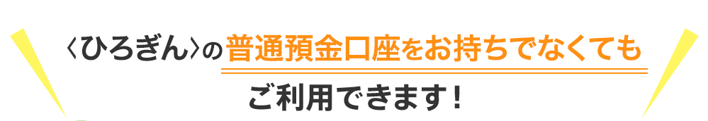 ＜ひろぎん＞の預金口座がなくてもご利用できます！